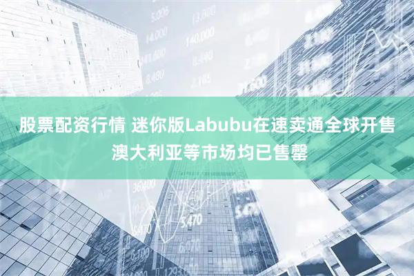 股票配资行情 迷你版Labubu在速卖通全球开售 澳大利亚等市场均已售罄