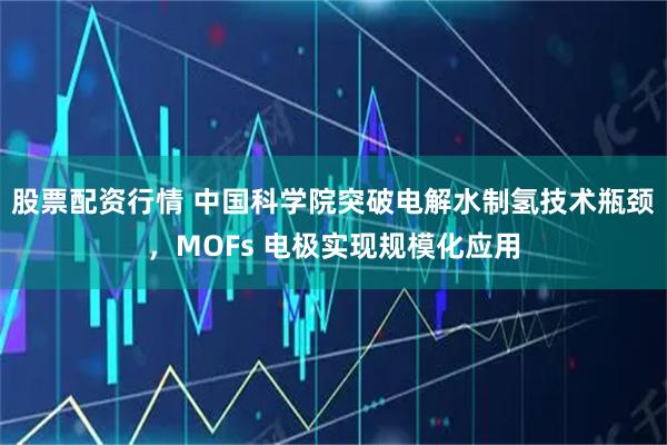股票配资行情 中国科学院突破电解水制氢技术瓶颈，MOFs 电极实现规模化应用