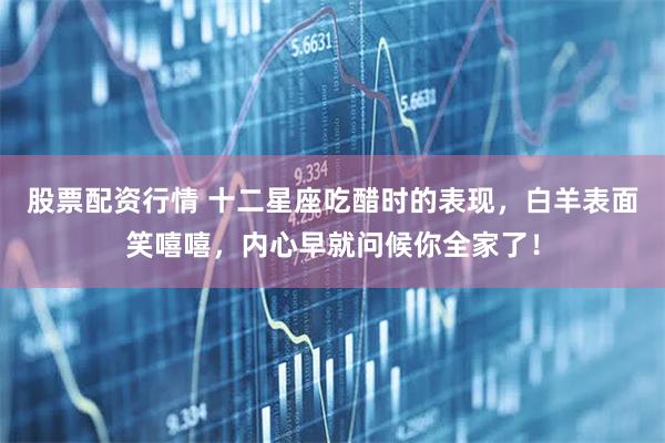 股票配资行情 十二星座吃醋时的表现，白羊表面笑嘻嘻，内心早就问候你全家了！