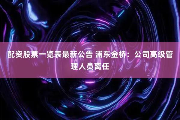 配资股票一览表最新公告 浦东金桥：公司高级管理人员离任