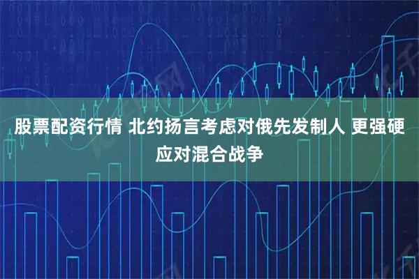股票配资行情 北约扬言考虑对俄先发制人 更强硬应对混合战争