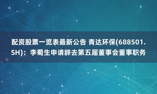 配资股票一览表最新公告 青达环保(688501.SH)：李蜀生申请辞去第五届董事会董事职务