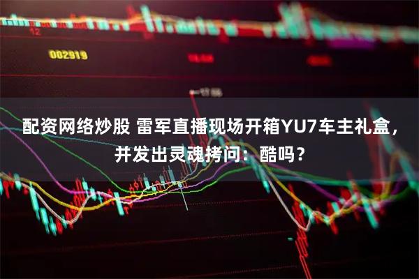 配资网络炒股 雷军直播现场开箱YU7车主礼盒，并发出灵魂拷问：酷吗？