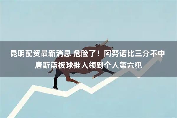 昆明配资最新消息 危险了！阿努诺比三分不中 唐斯篮板球推人领到个人第六犯