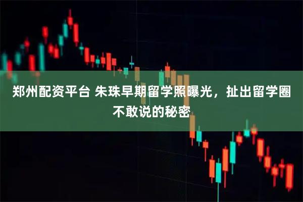 郑州配资平台 朱珠早期留学照曝光，扯出留学圈不敢说的秘密