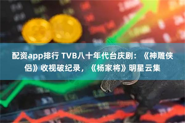 配资app排行 TVB八十年代台庆剧：《神雕侠侣》收视破纪录，《杨家将》明星云集
