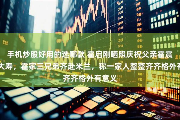 手机炒股好用的选哪款 霍启刚晒照庆祝父亲霍震霆80大寿，霍家三兄弟齐赴米兰，称一家人整整齐齐格外有意义