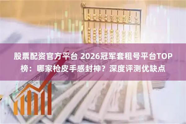 股票配资官方平台 2026冠军套租号平台TOP榜：哪家枪皮手感封神？深度评测优缺点