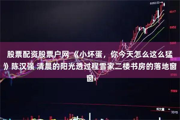 股票配资股票户网 《小坏蛋，你今天怎么这么猛》陈汉强 清晨的阳光透过程雪家二楼书房的落地窗