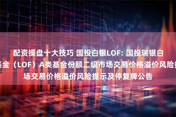 配资操盘十大技巧 国投白银LOF: 国投瑞银白银期货证券投资基金（LOF）A类基金份额二级市场交易价格溢价风险提示及停复牌公告