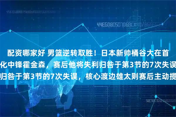 配资哪家好 男篮逆转取胜！日本新帅桶谷大在首秀中弃用了球队王牌归化中锋霍金森，赛后他将失利归咎于第3节的7次失误，核心渡边雄太则赛后主动揽责