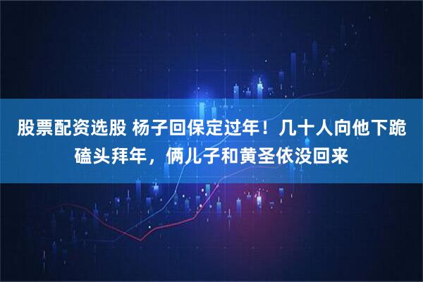 股票配资选股 杨子回保定过年！几十人向他下跪磕头拜年，俩儿子和黄圣依没回来