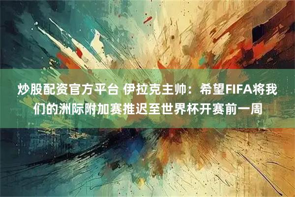 炒股配资官方平台 伊拉克主帅：希望FIFA将我们的洲际附加赛推迟至世界杯开赛前一周