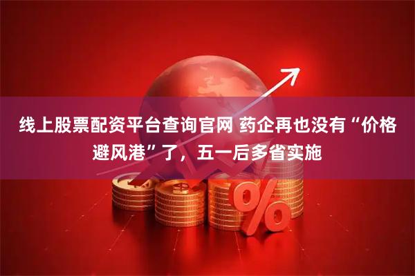 线上股票配资平台查询官网 药企再也没有“价格避风港”了，五一后多省实施