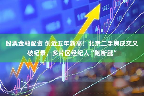 股票金融配资 创近五年新高！北京二手房成交又破纪录，多片区经纪人“跑断腿”