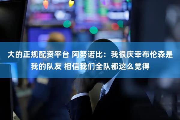 大的正规配资平台 阿努诺比：我很庆幸布伦森是我的队友 相信我们全队都这么觉得
