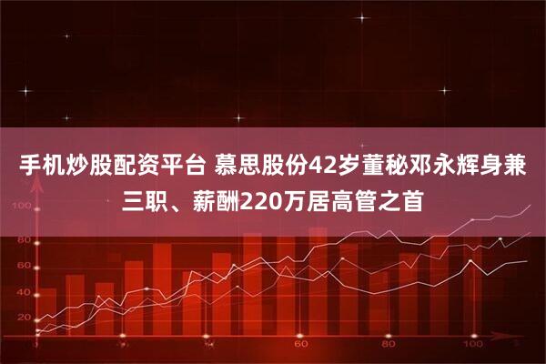 手机炒股配资平台 慕思股份42岁董秘邓永辉身兼三职、薪酬220万居高管之首