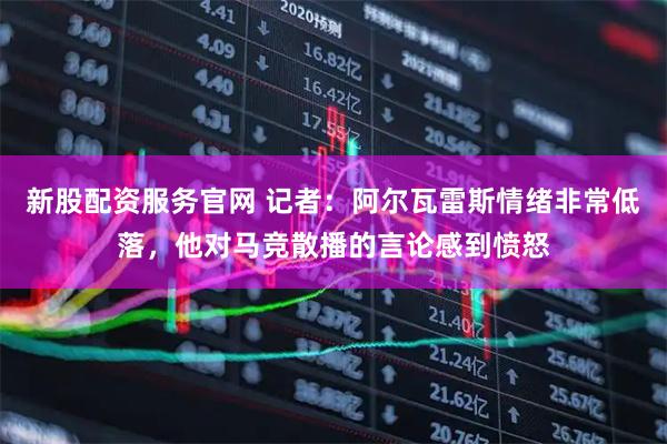 新股配资服务官网 记者：阿尔瓦雷斯情绪非常低落，他对马竞散播的言论感到愤怒