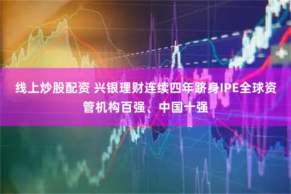 线上炒股配资 兴银理财连续四年跻身IPE全球资管机构百强、中国十强