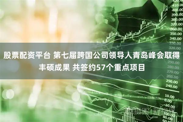 股票配资平台 第七届跨国公司领导人青岛峰会取得丰硕成果 共签约57个重点项目