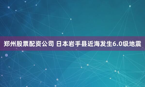 郑州股票配资公司 日本岩手县近海发生6.0级地震