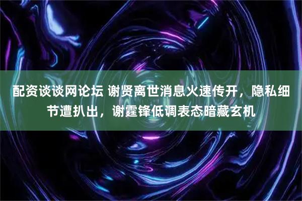 配资谈谈网论坛 谢贤离世消息火速传开，隐私细节遭扒出，谢霆锋低调表态暗藏玄机