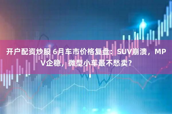 开户配资炒股 6月车市价格复盘：SUV崩溃，MPV企稳，微型小车最不愁卖？