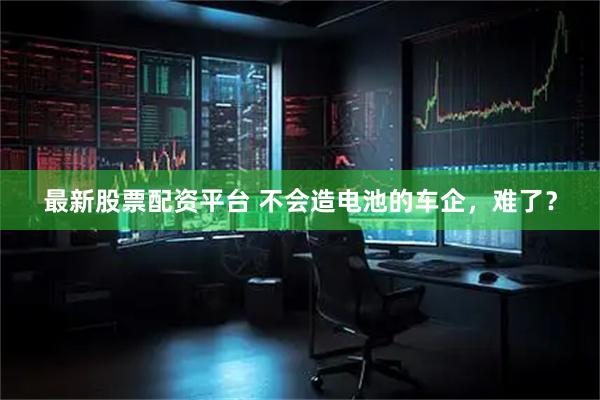 最新股票配资平台 不会造电池的车企，难了？